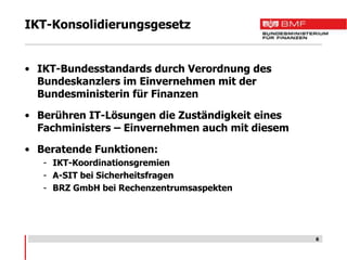 IKT-Konsolidierungsgesetz


• IKT-Bundesstandards durch Verordnung des
  Bundeskanzlers im Einvernehmen mit der
  Bundesministerin für Finanzen

• Berühren IT-Lösungen die Zuständigkeit eines
  Fachministers – Einvernehmen auch mit diesem

• Beratende Funktionen:
   - IKT-Koordinationsgremien
   - A-SIT bei Sicherheitsfragen
   - BRZ GmbH bei Rechenzentrumsaspekten




                                                 6
 
