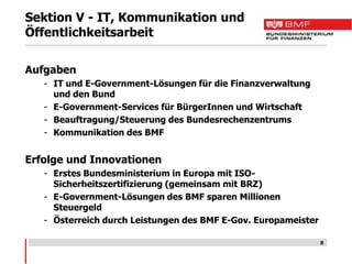 Sektion V - IT, Kommunikation und
Öffentlichkeitsarbeit

Aufgaben
   - IT und E-Government-Lösungen für die Finanzverwaltung
     und den Bund
   - E-Government-Services für BürgerInnen und Wirtschaft
   - Beauftragung/Steuerung des Bundesrechenzentrums
   - Kommunikation des BMF


Erfolge und Innovationen
   - Erstes Bundesministerium in Europa mit ISO-
     Sicherheitszertifizierung (gemeinsam mit BRZ)
   - E-Government-Lösungen des BMF sparen Millionen
     Steuergeld
   - Österreich durch Leistungen des BMF E-Gov. Europameister

                                                                8
 
