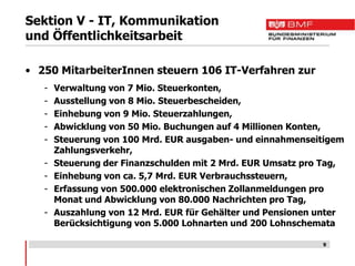 Sektion V - IT, Kommunikation
und Öffentlichkeitsarbeit

• 250 MitarbeiterInnen steuern 106 IT-Verfahren zur
   -   Verwaltung von 7 Mio. Steuerkonten,
   -   Ausstellung von 8 Mio. Steuerbescheiden,
   -   Einhebung von 9 Mio. Steuerzahlungen,
   -   Abwicklung von 50 Mio. Buchungen auf 4 Millionen Konten,
   -   Steuerung von 100 Mrd. EUR ausgaben- und einnahmenseitigem
       Zahlungsverkehr,
   -   Steuerung der Finanzschulden mit 2 Mrd. EUR Umsatz pro Tag,
   -   Einhebung von ca. 5,7 Mrd. EUR Verbrauchssteuern,
   -   Erfassung von 500.000 elektronischen Zollanmeldungen pro
       Monat und Abwicklung von 80.000 Nachrichten pro Tag,
   -   Auszahlung von 12 Mrd. EUR für Gehälter und Pensionen unter
       Berücksichtigung von 5.000 Lohnarten und 200 Lohnschemata

                                                             9
 