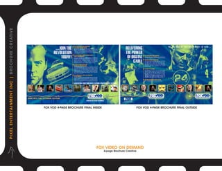 P I X E L E N T E R TA I N M E N T I N C | B R O C H U R E C R E AT I V E




                                                                            FOX VOD 4-PAGE BROCHURE FINAL INSIDE                          FOX VOD 4-PAGE BROCHURE FINAL OUTSIDE




                                                                                                            Fox VIDEO ON DEMAND
                                                                                                                   4-page Brochure Creative
 
