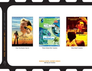 P I X E L E N T E R TA I N M E N T I N C | K E Y A R T C R E AT I V E




                                                                        Final “The Rookie” Key Art     “Pixar’s Perfect Pair” Creative   “Glory Road” Creative




                                                                                                     BUENA VISTA HOME VIDEO
                                                                                                           DVD Key Art Creative
 