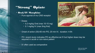 ‘‘Strong’’ Opiate
• Oral/IV Morphine
• Pure agonist of mu CNS receptor
• Doses
• 0.2 mg/kg Oral (max 10-15 mg)
• 0.1 mg/kg IV (max 5mg first)
• Onset of action (30)-60 min PO, 20 min IV, duration: 4-5h
• PO: recent study indicates PO as effective as IV but higher dose may be
required in acute or non-naive patient
• IV often used as comparative
Wille Arch Ped 2005
Wong CPJ 2012
 