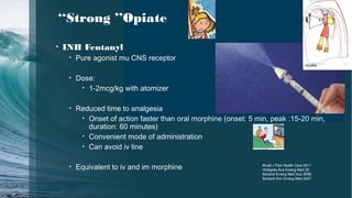 ‘‘Strong ’’Opiate
• INH Fentanyl
• Pure agonist mu CNS receptor
• Dose:
• 1-2mcg/kg with atomizer
• Reduced time to analgesia
• Onset of action faster than oral morphine (onset: 5 min, peak :15-20 min,
duration: 60 minutes)
• Convenient mode of administration
• Can avoid iv line
• Equivalent to iv and im morphine Mudd J Ped Health Care 2011
Holdgate Aca Emerg Med 20
Borland Emerg Med Aus 2008
Borland Ann Emerg Med 2007
Aurélie
 