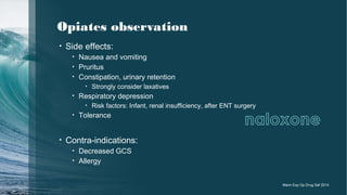 Opiates observation
• Side effects:
• Nausea and vomiting
• Pruritus
• Constipation, urinary retention
• Strongly consider laxatives
• Respiratory depression
• Risk factors: Infant, renal insufficiency, after ENT surgery
• Tolerance
• Contra-indications:
• Decreased GCS
• Allergy
Marin Exp Op Drug Saf 2014
 
