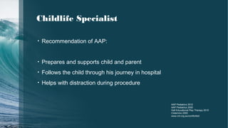 • Recommendation of AAP:
• Prepares and supports child and parent
• Follows the child through his journey in hospital
• Helps with distraction during procedure
AAP Pediatrics 2012
AAP Pediatrics 2000
Hall Educational Play Therapy 2010
Cisternino 2005
www.rch.org.au/comfortkid
Childlife Specialist
 