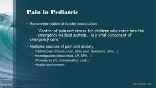 Pain in Pediatric
• Recommendation of leader association
‘‘Control of pain and stress for children who enter into the
emergency medical system… is a vital component of
emergency care.’’
• Multiples sources of pain and anxiety
•Pathologies (trauma, burn, abdo pain, headache, otitis…)
•Investigations (blood tests, LP, SPA…)
•Procedures (IV, immunisation, cast…)
•Hostile environment
AAP Fein Pediatrics 2012
 
