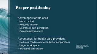 Advantages for the child
• More comfort
• Reduced anxiety
• Decreased pain perception
• Parent empowerment
Advantages for health care providers
• Reduces child movements (better cooparation)
• Larger work space
• Increases satisfaction
Sparks J Ped Nurse 2007
Wente J Emerg Nurse 2012
Stephens 1999
Van Aken 1989
Proper positioning
 