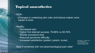 Topical anaesthetics
•Myth:
«Changes in underlying skin color and texture makes veins
harder to find»
•Reality:
• Decreased pain
• Higher first attempt success: 75-86% vs 50-76%
• Shorter procedure time
• Reduced perceived difficulty
• Increased satisfaction (patient, parent, nurse)
•Best if combined with non-pharmacological pain relief
Schreiber Eur J Pediatr 2013
Fein Pediatrics 2012
Kennedy Pediatrics 2008
Zempski Pediatrics 2004
 