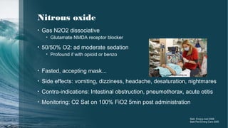 Nitrous oxide
• Gas N2O2 dissociative
• Glutamate NMDA receptor blocker
• 50/50% O2: ad moderate sedation
• Profound if with opioid or benzo
• Fasted, accepting mask...
• Side effects: vomiting, dizziness, headache, desaturation, nightmares
• Contra-indications: Intestinal obstruction, pneumothorax, acute otitis
• Monitoring: O2 Sat on 100% FiO2 5min post administration
Babl Emerg med 2008
Babl Ped Emerg Care 2005
www.urgencehsj.ca
 