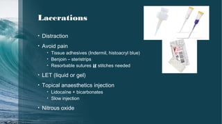 Lacerations
• Distraction
• Avoid pain
• Tissue adhesives (Indermil, histoacryl blue)
• Benjoin – steristrips
• Resorbable sutures if stitches needed
• LET (liquid or gel)
• Topical anaesthetics injection
• Lidocaïne + bicarbonates
• Slow injection
• Nitrous oxide
 