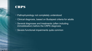 CRPS
• Pathophysiology not completely understood
• Clinical diagnosis, based on Budapest criteria for adults
• Several diagnoses and treatments (often including
immobilization) before the CRPS diagnosis
• Severe functional impairments quite common
 
