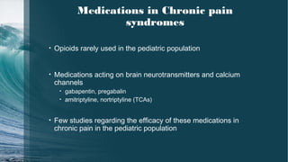 Medications in Chronic pain
syndromes
• Opioids rarely used in the pediatric population
• Medications acting on brain neurotransmitters and calcium
channels
• gabapentin, pregabalin
• amitriptyline, nortriptyline (TCAs)
• Few studies regarding the efficacy of these medications in
chronic pain in the pediatric population
 
