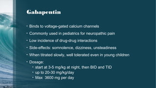 Gabapentin
• Binds to voltage-gated calcium channels
• Commonly used in pediatrics for neuropathic pain
• Low incidence of drug-drug interactions
• Side-effects: somnolence, dizziness, unsteadiness
• When titrated slowly, well tolerated even in young children
• Dosage:
• start at 3-5 mg/kg at night, then BID and TID
• up to 20-30 mg/kg/day
• Max 3600 mg per day
 