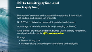 TCAs (amitriptyline and
nortriptyline)
• Blockade of serotonin and noradrenaline reuptake & interaction
with sodium and calcium ion channels
• No RCTs in children for neuropathic pain but widely used
• Advantage: once daily, somnolence (if sleeping problems)
• Side-effects: dry mouth, sedation, blurred vision, urinary rentention,
constipation tachycardia, QTc prolongation
• Dosage
• Start at 10 mg q hs
• increase slowly depending on side-effects and analgesia
 