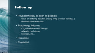 Follow up
• Physical therapy as soon as possible
• focus on restoring activities of daily living (such as walking...)
• desensitization exercises
• Psychology follow up
• Cognitive Behavioral Therapy
• relaxation techniques
• hypnosis, etc...
• Pain clinic
• Physiatrist
 