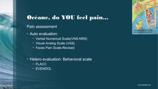 Océane, do YOU feel pain...
Pain assessment
• Auto evaluation:
• Verbal Numerical Scale(VNS-NRS)
• Visual Analog Scale (VAS)
• Faces Pain Scale-Revised
• Hetero evaluation: Behavioral scale
• FLACC
• EVENDOL
www.eleanorharbison.com
memory-of-monkey-bars/
www.pediadol.org
 