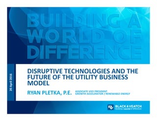 20 April 2016
ASSOCIATE VICE PRESIDENT
GROWTH ACCELERATOR / RENEWABLE ENERGYRYAN PLETKA, P.E.
DISRUPTIVE TECHNOLOGIES AND THE 
FUTURE OF THE UTILITY BUSINESS 
MODEL
 