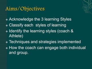  Acknowledge the 3 learning Styles
 Classify each styles of learning

 Identify the learning styles (coach &

  Athlete)
 Techniques and strategies implemented

 How the coach can engage both individual
  and group.
 