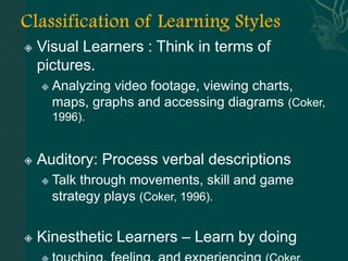    Visual Learners : Think in terms of
    pictures.
       Analyzing video footage, viewing charts,
        maps, graphs and accessing diagrams (Coker,
        1996).


   Auditory: Process verbal descriptions
       Talk through movements, skill and game
        strategy plays (Coker, 1996).


   Kinesthetic Learners – Learn by doing
 