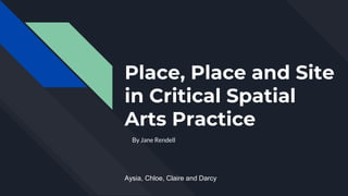 Place, Place and Site
in Critical Spatial
Arts Practice
By Jane Rendell
Aysia, Chloe, Claire and Darcy
 