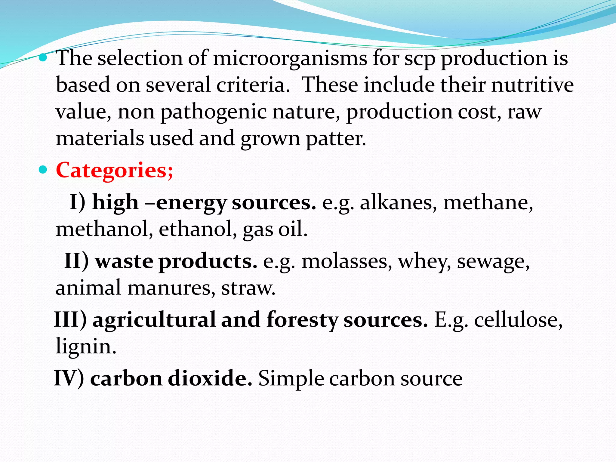  The selection of microorganisms for scp production is
based on several criteria. These include their nutritive
value, non pathogenic nature, production cost, raw
materials used and grown patter.
 Categories;
I) high –energy sources. e.g. alkanes, methane,
methanol, ethanol, gas oil.
II) waste products. e.g. molasses, whey, sewage,
animal manures, straw.
III) agricultural and foresty sources. E.g. cellulose,
lignin.
IV) carbon dioxide. Simple carbon source
 