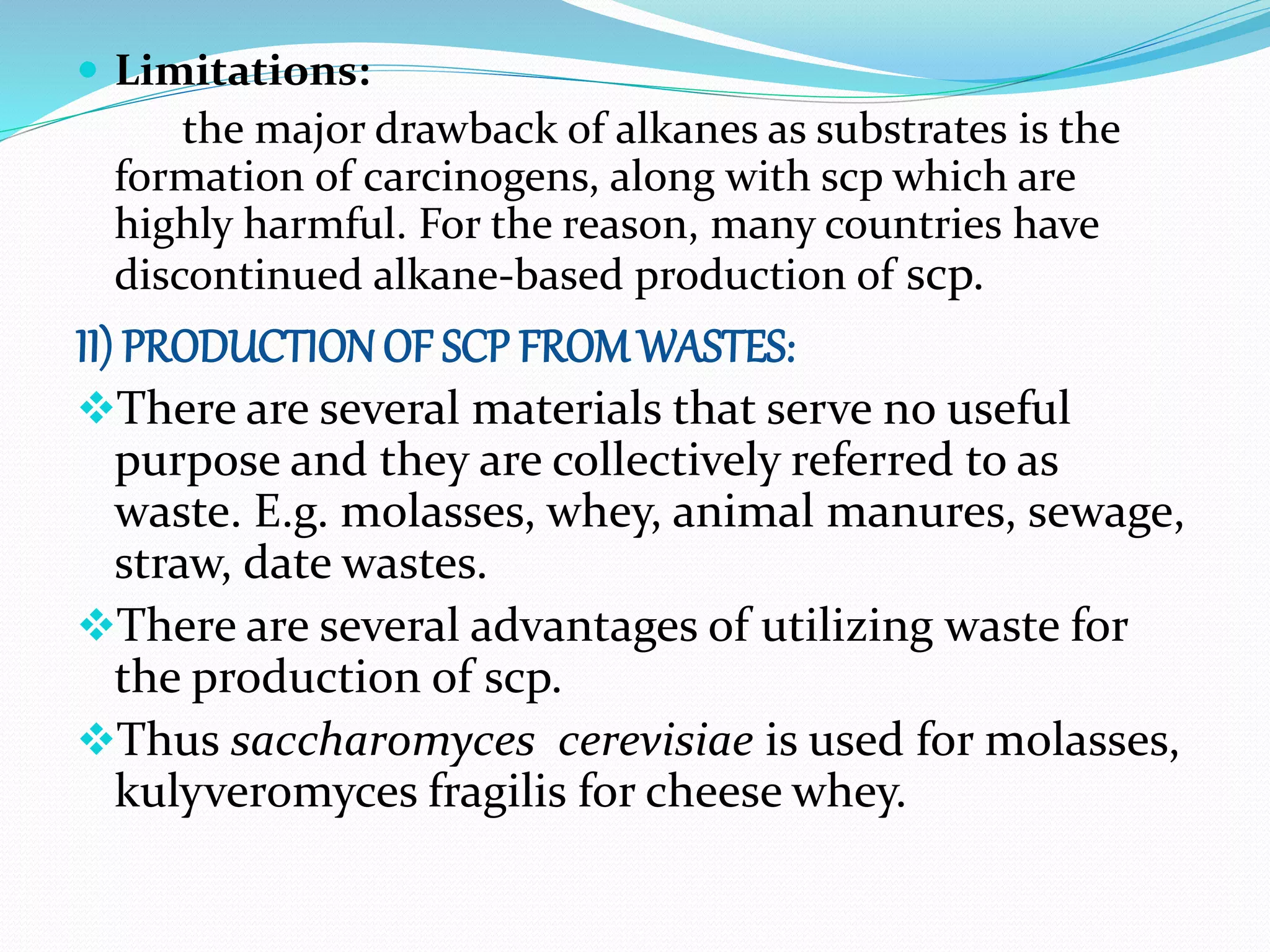  Limitations:
the major drawback of alkanes as substrates is the
formation of carcinogens, along with scp which are
highly harmful. For the reason, many countries have
discontinued alkane-based production of scp.
II) PRODUCTION OF SCP FROM WASTES:
There are several materials that serve no useful
purpose and they are collectively referred to as
waste. E.g. molasses, whey, animal manures, sewage,
straw, date wastes.
There are several advantages of utilizing waste for
the production of scp.
Thus saccharomyces cerevisiae is used for molasses,
kulyveromyces fragilis for cheese whey.
 