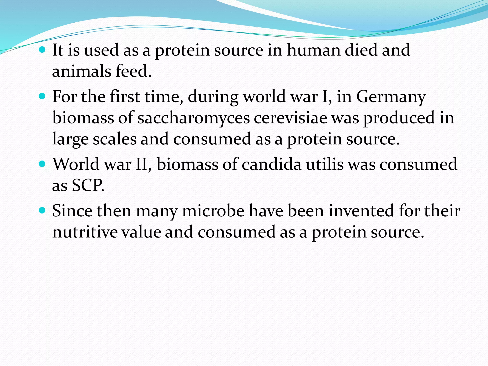 It is used as a protein source in human died and
animals feed.
 For the first time, during world war I, in Germany
biomass of saccharomyces cerevisiae was produced in
large scales and consumed as a protein source.
 World war II, biomass of candida utilis was consumed
as SCP.
 Since then many microbe have been invented for their
nutritive value and consumed as a protein source.
 