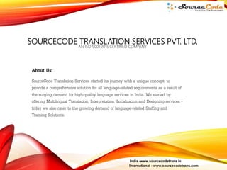 SOURCECODE TRANSLATION SERVICES PVT. LTD.
AN ISO 9001:2015 CERTIFIED COMPANY
About Us:
SourceCode Translation Services started its journey with a unique concept: to
provide a comprehensive solution for all language-related requirements as a result of
the surging demand for high-quality language services in India. We started by
offering Multilingual Translation, Interpretation, Localization and Designing services -
today we also cater to the growing demand of language-related Staffing and
Training Solutions.
India -www.sourcecodetrans.in
International - www.sourcecodetrans.com
 