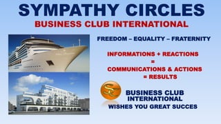 SYMPATHY CIRCLES
BUSINESS CLUB INTERNATIONAL
FREEDOM – EQUALITY – FRATERNITY
INFORMATIONS + REACTIONS
=
COMMUNICATIONS & ACTIONS
= RESULTS
BUSINESS CLUB
INTERNATIONAL
WISHES YOU GREAT SUCCES
 