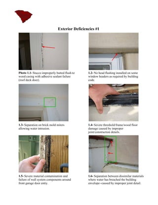 Exterior Deficiencies #1




Photo 1.1- Stucco improperly butted flush to   1.2- No head flashing installed on some
wood casing with adhesive sealant failure      window headers as required by building
(roof deck door).                              code.




1.3- Separation on brick mold miters           1.4- Severe threshold/frame/wood floor
allowing water intrusion.                      damage caused by improper
                                               joint/construction details.




1.5- Severe material contamination and         1.6- Separation between dissimilar materials
failure of wall system components around       where water has breached the building
front garage door entry.                       envelope--caused by improper joint detail.
 