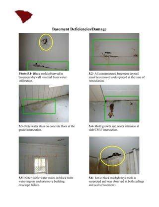 Basement Deficiencies/Damage




Photo 5.1- Black mold observed in                5.2- All contaminated basement drywall
basement drywall material from water             must be removed and replaced at the time of
infiltration.                                    remediation.




5.3- Note water stain on concrete floor at the   5.4- Mold growth and water intrusion at
grade intersection.                              slab/CMU intersection.




5.5- Note visible water stains in block from     5.6- Toxic black stachybotrys mold is
water ingress and extensive building             suspected and was observed in both ceilings
envelope failure.                                and walls (basement).
 