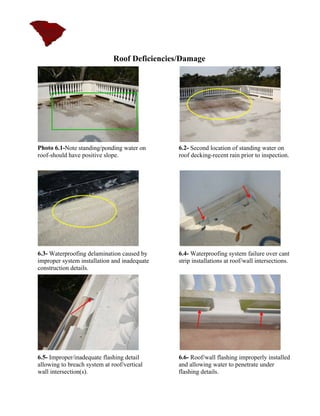 Roof Deficiencies/Damage




Photo 6.1-Note standing/ponding water on       6.2- Second location of standing water on
roof-should have positive slope.               roof decking-recent rain prior to inspection.




6.3- Waterproofing delamination caused by      6.4- Waterproofing system failure over cant
improper system installation and inadequate    strip installations at roof/wall intersections.
construction details.




6.5- Improper/inadequate flashing detail       6.6- Roof/wall flashing improperly installed
allowing to breach system at roof/vertical     and allowing water to penetrate under
wall intersection(s).                          flashing details.
 