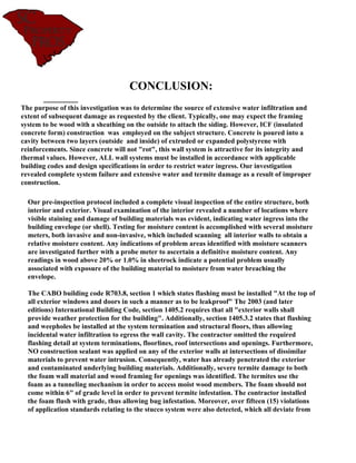 CONCLUSION:
The purpose of this investigation was to determine the source of extensive water infiltration and
extent of subsequent damage as requested by the client. Typically, one may expect the framing
system to be wood with a sheathing on the outside to attach the siding. However, ICF (insulated
concrete form) construction was employed on the subject structure. Concrete is poured into a
cavity between two layers (outside and inside) of extruded or expanded polystyrene with
reinforcements. Since concrete will not "rot", this wall system is attractive for its integrity and
thermal values. However, ALL wall systems must be installed in accordance with applicable
building codes and design specifications in order to restrict water ingress. Our investigation
revealed complete system failure and extensive water and termite damage as a result of improper
construction.

  Our pre-inspection protocol included a complete visual inspection of the entire structure, both
  interior and exterior. Visual examination of the interior revealed a number of locations where
  visible staining and damage of building materials was evident, indicating water ingress into the
  building envelope (or shell). Testing for moisture content is accomplished with several moisture
  meters, both invasive and non-invasive, which included scanning all interior walls to obtain a
  relative moisture content. Any indications of problem areas identified with moisture scanners
  are investigated further with a probe meter to ascertain a definitive moisture content. Any
  readings in wood above 20% or 1.0% in sheetrock indicate a potential problem usually
  associated with exposure of the building material to moisture from water breaching the
  envelope.

  The CABO building code R703.8, section 1 which states flashing must be installed "At the top of
  all exterior windows and doors in such a manner as to be leakproof" The 2003 (and later
  editions) International Building Code, section 1405.2 requires that all "exterior walls shall
  provide weather protection for the building". Additionally, section 1405.3.2 states that flashing
  and weepholes be installed at the system termination and structural floors, thus allowing
  incidental water infiltration to egress the wall cavity. The contractor omitted the required
  flashing detail at system terminations, floorlines, roof intersections and openings. Furthermore,
  NO construction sealant was applied on any of the exterior walls at intersections of dissimilar
  materials to prevent water intrusion. Consequently, water has already penetrated the exterior
  and contaminated underlying building materials. Additionally, severe termite damage to both
  the foam wall material and wood framing for openings was identified. The termites use the
  foam as a tunneling mechanism in order to access moist wood members. The foam should not
  come within 6" of grade level in order to prevent termite infestation. The contractor installed
  the foam flush with grade, thus allowing bug infestation. Moreover, over fifteen (15) violations
  of application standards relating to the stucco system were also detected, which all deviate from
 