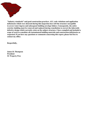 "industry standards" and good construction practices. ALL code violations and application
deficiencies which were detected during this inspection have left the structure susceptible
to severe water ingress and subsequent building envelope failure. Consequently, the entire
exterior cladding must be removed and replaced during remediation to correct the inherently
defective design which currently exists on the subject structure. I have compiled and included a
scope of work to remediate all contaminated building materials and construction deficiencies as
requested. If you have any questions or comments concerning this report, please feel free to
contact my office.


Respectfully,



James D. Thompson
President
SC Property Pros
 