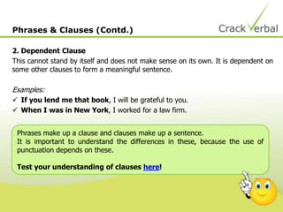2. Dependent Clause
This cannot stand by itself and does not make sense on its own. It is dependent on
some other clauses to form a meaningful sentence.
Examples:
 If you lend me that book, I will be grateful to you.
 When I was in New York, I worked for a law firm.
Phrases & Clauses (Contd.)
Phrases make up a clause and clauses make up a sentence.
It is important to understand the differences in these, because the use of
punctuation depends on these.
Test your understanding of clauses here!
 