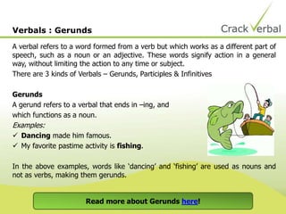 A verbal refers to a word formed from a verb but which works as a different part of
speech, such as a noun or an adjective. These words signify action in a general
way, without limiting the action to any time or subject.
There are 3 kinds of Verbals – Gerunds, Participles & Infinitives
Gerunds
A gerund refers to a verbal that ends in –ing, and
which functions as a noun.
Examples:
 Dancing made him famous.
 My favorite pastime activity is fishing.
In the above examples, words like ‘dancing’ and ‘fishing’ are used as nouns and
not as verbs, making them gerunds.
Verbals : Gerunds
Read more about Gerunds here!
 