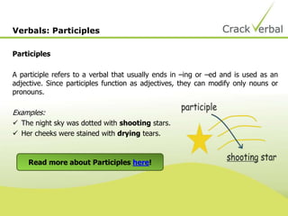 Participles
A participle refers to a verbal that usually ends in –ing or –ed and is used as an
adjective. Since participles function as adjectives, they can modify only nouns or
pronouns.
Examples:
 The night sky was dotted with shooting stars.
 Her cheeks were stained with drying tears.
Verbals: Participles
Read more about Participles here!
 