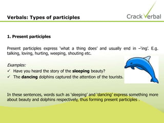 1. Present participles
Present participles express ‘what a thing does’ and usually end in –‘ing’. E.g.
talking, loving, hurting, weeping, shouting etc.
Examples:
 Have you heard the story of the sleeping beauty?
 The dancing dolphins captured the attention of the tourists.
In these sentences, words such as ‘sleeping’ and ‘dancing’ express something more
about beauty and dolphins respectively, thus forming present participles .
Verbals: Types of participles
 