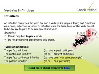 Infinitives
An infinitive comprises the word ‘to’ and a verb (in its simplest form) and functions
as a noun, adjective, or adverb. Infinitive uses the base form of the verb: to eat,
to be, to say, to play, to deliver, to eat and so on.
Examples:
 Please help him to pack lunch.
 Do not pretend to be someone you aren’t.
Types of infinitives:
The perfect infinitive (to have + past participle)
The continuous infinitive (to be + present participle)
The perfect continuous infinitive (to have been + present participle)
The passive infinitive (to be + past participle)
Verbals: Infinitives
Read more about Infinitives here!
 