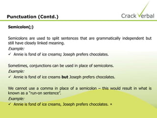Semicolon(;)
Semicolons are used to split sentences that are grammatically independent but
still have closely linked meaning.
Example:
 Annie is fond of ice creams; Joseph prefers chocolates.
Sometimes, conjunctions can be used in place of semicolons.
Example:
 Annie is fond of ice creams but Joseph prefers chocolates.
We cannot use a comma in place of a semicolon – this would result in what is
known as a “run-on sentence”.
Example:
 Annie is fond of ice creams, Joseph prefers chocolates. 
Punctuation (Contd.)
 