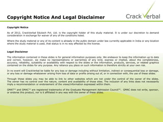 Copyright Notice And Legal Disclaimer
Copyright Notice
As of 2012, CrackVerbal Edutech Pvt. Ltd. is the copyright holder of this study material. It is under our discretion to demand
consideration in exchange for waiver of any of the conditions listed.
Where the study material or any of its content is already in the public domain under law currently applicable in India or any location
where the study material is used, that status is in no way affected by the license.
Legal Disclaimer
The information contained in these slides is for general information purposes only. We endeavor to keep the information up to date
and correct, however, we make no representations or warranties of any kind, express or implied, about the completeness,
accuracy, reliability, suitability or availability with respect to the slides or the information, products, services, or related graphics
contained on the slides for any purpose. Any reliance you place on such information is therefore strictly at your own risk.
In no event will CrackVerbal be liable for any loss or damage including without limitation, indirect or consequential loss or damage,
or any loss or damage whatsoever arising from loss of data or profits arising out of, or in connection with, the use of these slides.
Through these slides you may be able to link to other websites which are not under the control of the owner of the slides.
The owner has no control over the nature, content and availability of those sites. The inclusion of any links does not necessarily
imply a recommendation or endorsement of the views/information expressed within them.
GMAT™ and GMAC™ are registered trademarks of the Graduate Management Admission Council™. GMAC does not write, sponsor,
or endorse this product, nor is it affiliated in any way with the owner of these slides.
 