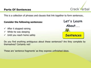 Parts Of Sentences
This is a collection of phrases and clauses that link together to form sentences..
Consider the following sentences:
 After it stopped raining
 While he was sleeping
 Until you reach home safely
Do you find anything ambiguous about these sentences? Are they complete by
themselves? Certainly not!
These are ‘sentence fragments’ as they express unfinished ideas.
 