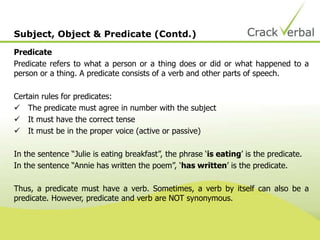 Subject, Object & Predicate (Contd.)
Predicate
Predicate refers to what a person or a thing does or did or what happened to a
person or a thing. A predicate consists of a verb and other parts of speech.
Certain rules for predicates:
 The predicate must agree in number with the subject
 It must have the correct tense
 It must be in the proper voice (active or passive)
In the sentence “Julie is eating breakfast”, the phrase ‘is eating’ is the predicate.
In the sentence “Annie has written the poem”, ‘has written’ is the predicate.
Thus, a predicate must have a verb. Sometimes, a verb by itself can also be a
predicate. However, predicate and verb are NOT synonymous.
 