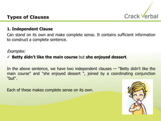Types of Clauses
1. Independent Clause
Can stand on its own and make complete sense. It contains sufficient information
to construct a complete sentence.
Examples:
 Betty didn’t like the main course but she enjoyed dessert.
In the above sentence, we have two independent clauses — "Betty didn’t like the
main course" and "she enjoyed dessert ", joined by a coordinating conjunction
"but“.
Each of these makes complete sense on its own.
 