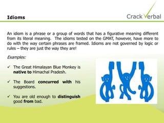 Idioms


An idiom is a phrase or a group of words that has a figurative meaning different
from its literal meaning. The idioms tested on the GMAT, however, have more to
do with the way certain phrases are framed. Idioms are not governed by logic or
rules – they are just the way they are!

Examples:

 The Great Himalayan Blue Monkey is
  native to Himachal Pradesh.

 The Board concurred with his
  suggestions.

 You are old enough to distinguish
  good from bad.
 