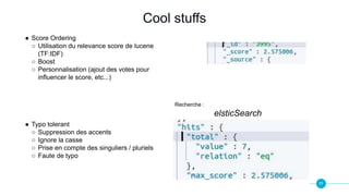 11
Cool stuffs
● Score Ordering
○ Utilisation du relevance score de lucene
(TF:IDF)
○ Boost
○ Personnalisation (ajout des votes pour
influencer le score, etc...)
● Typo tolerant
○ Suppression des accents
○ Ignore la casse
○ Prise en compte des singuliers / pluriels
○ Faute de typo
Recherche :
elsticSearch
 