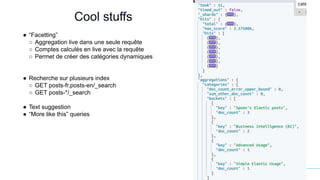 12
Cool stuffs
● “Facetting”
○ Aggregation live dans une seule requête
○ Comptes calculés en live avec la requête
○ Permet de créer des catégories dynamiques
● Recherche sur plusieurs index
○ GET posts-fr,posts-en/_search
○ GET posts-*/_search
● Text suggestion
● “More like this” queries
 
