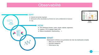 16
Observabilité
WHY
HOW
WHAT
● Volume de donnée important
● Structuré ou Non structurées (ou format non connu entièrement à l’avance)
● Log
● Infra distribuée (clusters, nodes, shards, réplicas, segments)
● Ingestion / ETL (Logstash, Beats, API)
● Kibana (visualisation, Dashboarding, …)
Elasticsearch et Kibana vous permettront de créer des dashboards complets
• Mise à jour en temps réel
• Business intelligence
• Performance, bug
 