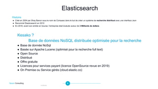 6
Histoire
● Créé en 2004 par Shay Banon sous le nom de Compass dans le but de créer un système de recherche distribué avec une interface Json
● Renommé Elasticsearch en 2010
● En 2018, avant son entrée en bourse, l’entreprise était évaluée autour de 3 Milliards de dollars
Elasticsearch
Spoon Consulting
Confidential
Kesako ?
Base de données NoSQL distribuée optimisée pour la recherche
● Base de donnée NoSql
● Basée sur Apache Lucene (optimisé pour la recherche full text)
● Open Source
● Distribué
● Offre gratuite
● Licences pour services payant (licence OpenSource revue en 2019)
● On Premise ou Service gérés (cloud.elastic.co)
 
