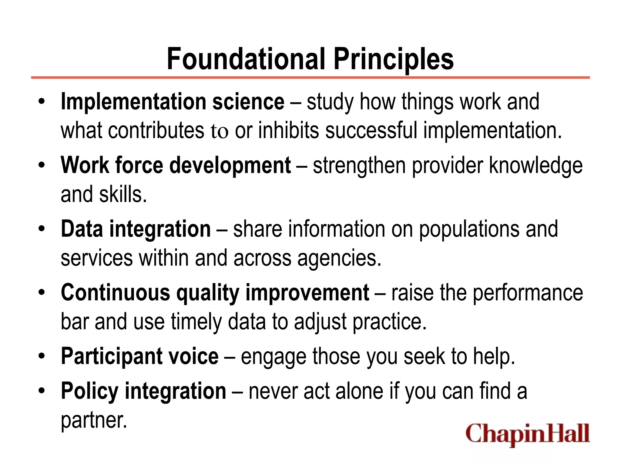 Foundational Principles
• Implementation science – study how things work and
what contributes to or inhibits successful implementation.
• Work force development – strengthen provider knowledge
and skills.
• Data integration – share information on populations and
services within and across agencies.
• Continuous quality improvement – raise the performance
bar and use timely data to adjust practice.
• Participant voice – engage those you seek to help.
• Policy integration – never act alone if you can find a
partner.
 